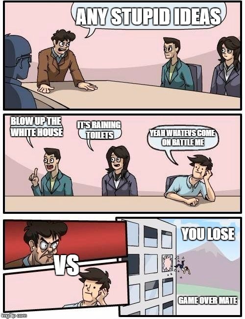 Boardroom Meeting Suggestion | ANY STUPID IDEAS; BLOW UP THE WHITE HOUSE; IT'S RAINING TOILETS; YEAH WHATEVS
COME ON BATTLE ME; VS; YOU LOSE; GAME OVER MATE | image tagged in memes,boardroom meeting suggestion | made w/ Imgflip meme maker