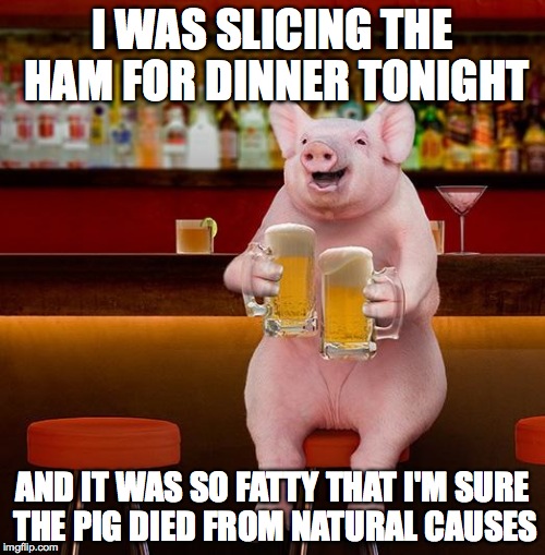 beerpig | I WAS SLICING THE HAM FOR DINNER TONIGHT; AND IT WAS SO FATTY THAT I'M SURE THE PIG DIED FROM NATURAL CAUSES | image tagged in beerpig | made w/ Imgflip meme maker
