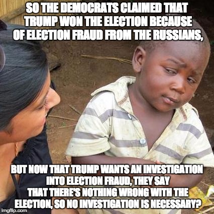Third World Skeptical Kid Meme | SO THE DEMOCRATS CLAIMED THAT TRUMP WON THE ELECTION BECAUSE OF ELECTION FRAUD FROM THE RUSSIANS, BUT NOW THAT TRUMP WANTS AN INVESTIGATION INTO ELECTION FRAUD, THEY SAY THAT THERE'S NOTHING WRONG WITH THE ELECTION, SO NO INVESTIGATION IS NECESSARY? | image tagged in memes,third world skeptical kid | made w/ Imgflip meme maker