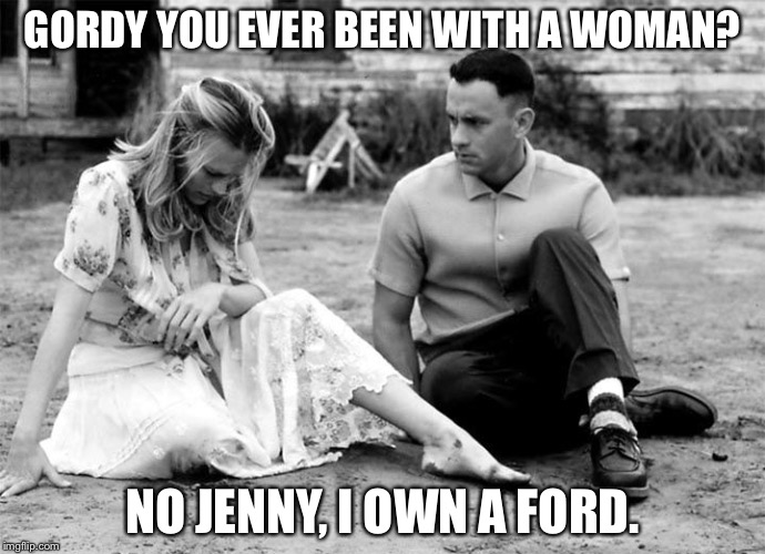 FOREST GUMP ROCKS | GORDY YOU EVER BEEN WITH A WOMAN? NO JENNY, I OWN A FORD. | image tagged in forest gump rocks | made w/ Imgflip meme maker