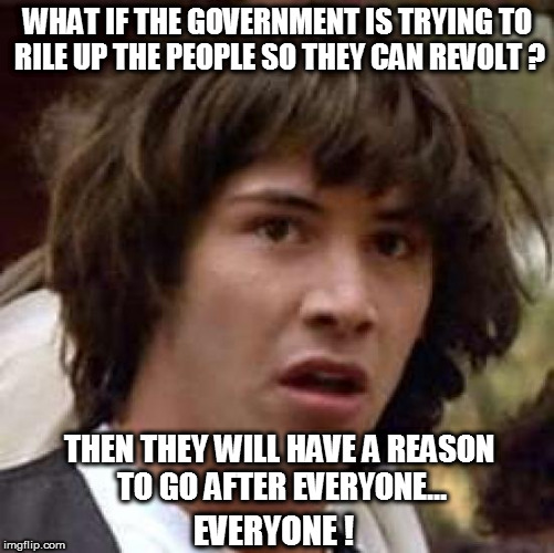 Conspiracy Keanu | WHAT IF THE GOVERNMENT IS TRYING TO RILE UP THE PEOPLE SO THEY CAN REVOLT ? THEN THEY WILL HAVE A REASON TO GO AFTER EVERYONE... EVERYONE ! | image tagged in memes,conspiracy keanu,fucktrump,donald trump the clown,evil trump,nevertrump | made w/ Imgflip meme maker