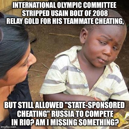 Third World Skeptical Kid Meme | INTERNATIONAL OLYMPIC COMMITTEE STRIPPED USAIN BOLT OF 2008 RELAY GOLD FOR HIS TEAMMATE CHEATING, BUT STILL ALLOWED "STATE-SPONSORED CHEATING" RUSSIA TO COMPETE IN RIO? AM I MISSING SOMETHING? | image tagged in memes,third world skeptical kid | made w/ Imgflip meme maker