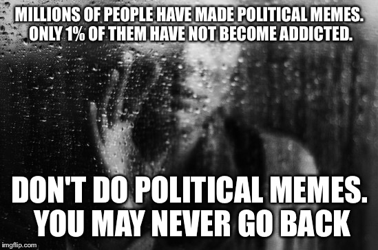 I'm part of that lucky 1% | MILLIONS OF PEOPLE HAVE MADE POLITICAL MEMES. ONLY 1% OF THEM HAVE NOT BECOME ADDICTED. DON'T DO POLITICAL MEMES. YOU MAY NEVER GO BACK | image tagged in politics,drugs are bad,don't do drugs,don't drink and drive,sad,don't text and drive | made w/ Imgflip meme maker
