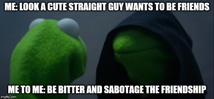 Evil Kermit | ME: LOOK A CUTE STRAIGHT GUY WANTS TO BE FRIENDS; ME TO ME: BE BITTER AND SABOTAGE THE FRIENDSHIP | image tagged in evil kermit | made w/ Imgflip meme maker