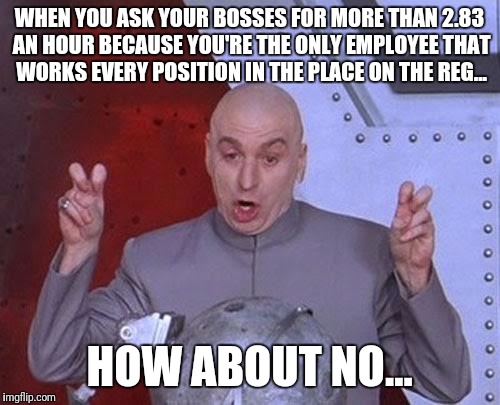 Dr Evil Laser Meme | WHEN YOU ASK YOUR BOSSES FOR MORE THAN 2.83 AN HOUR BECAUSE YOU'RE THE ONLY EMPLOYEE THAT WORKS EVERY POSITION IN THE PLACE ON THE REG... HOW ABOUT NO... | image tagged in memes,dr evil laser | made w/ Imgflip meme maker