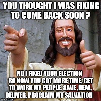 Buddy Christ | YOU THOUGHT I WAS FIXING TO COME BACK SOON ? NO I FIXED YOUR ELECTION  SO NOW YOU GOT MORE TIME, GET TO WORK MY PEOPLE. SAVE ,HEAL, DELIVER, PROCLAIM MY SALVATION | image tagged in memes,buddy christ | made w/ Imgflip meme maker