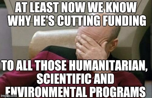 Captain Picard Facepalm Meme | AT LEAST NOW WE KNOW WHY HE'S CUTTING FUNDING TO ALL THOSE HUMANITARIAN, SCIENTIFIC AND ENVIRONMENTAL PROGRAMS | image tagged in memes,captain picard facepalm | made w/ Imgflip meme maker
