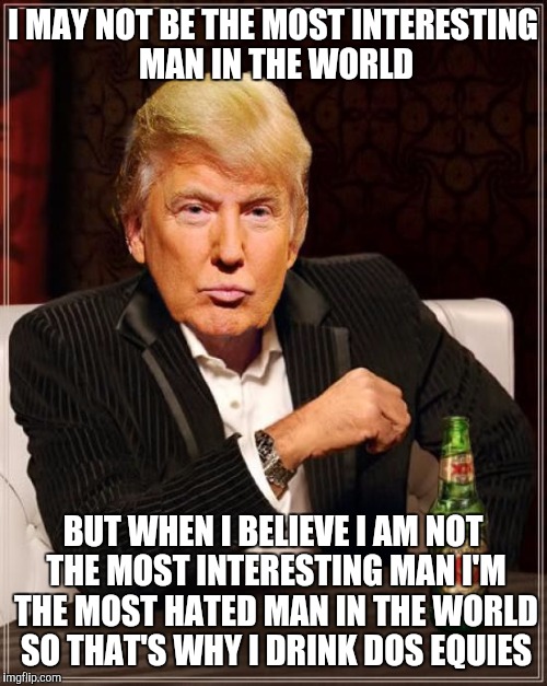 Trump Most Interesting Man In The World | I MAY NOT BE THE MOST INTERESTING MAN IN THE WORLD; BUT WHEN I BELIEVE I AM NOT THE MOST INTERESTING MAN I'M THE MOST HATED MAN IN THE WORLD SO THAT'S WHY I DRINK DOS EQUIES | image tagged in trump most interesting man in the world | made w/ Imgflip meme maker
