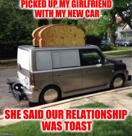 I am the toast of the town | PICKED UP MY GIRLFRIEND WITH MY NEW CAR; SHE SAID OUR RELATIONSHIP WAS TOAST | image tagged in toast,car | made w/ Imgflip meme maker