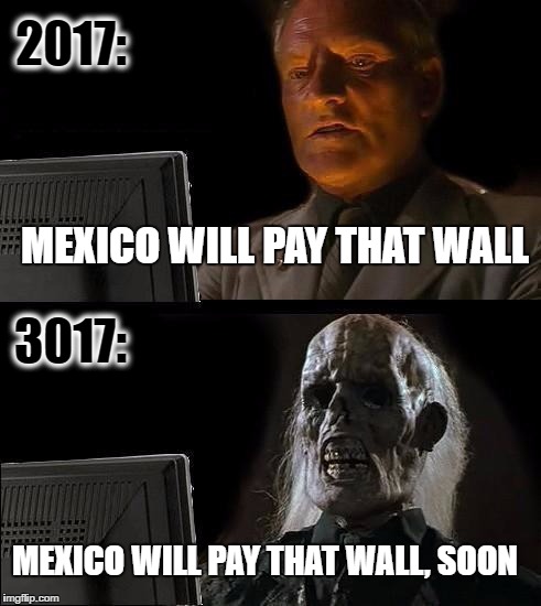 I'll Just Wait Here |  2017:; MEXICO WILL PAY THAT WALL; 3017:; MEXICO WILL PAY THAT WALL, SOON | image tagged in memes,ill just wait here | made w/ Imgflip meme maker