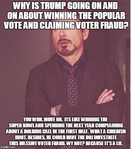 Face You Make Robert Downey Jr | WHY IS TRUMP GOING ON AND ON ABOUT WINNING THE POPULAR VOTE AND CLAIMING VOTER FRAUD? YOU WON. MOVE ON.  ITS LIKE WINNING THE SUPER BOWL AND SPENDING THE NEXT YEAR COMPLAINING ABOUT A HOLDING CALL IN THE FIRST HALF.  WHAT A CHILDISH IDIOT. BESIDES, HE COULD HAVE THE DOJ INVESTIGTE THIS MASSIVE VOTER FRAUD. WY NOT? BECAUSE IT'S A LIE. | image tagged in memes,face you make robert downey jr | made w/ Imgflip meme maker