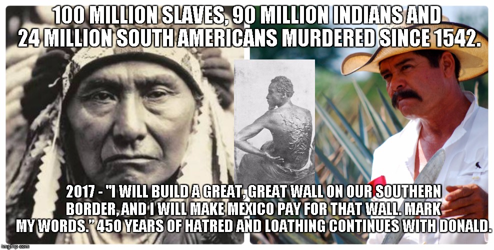 450 years of hatred and murder | 100 MILLION SLAVES, 90 MILLION INDIANS AND 24 MILLION SOUTH AMERICANS MURDERED SINCE 1542. 2017 - "I WILL BUILD A GREAT, GREAT WALL ON OUR SOUTHERN BORDER, AND I WILL MAKE MEXICO PAY FOR THAT WALL. MARK MY WORDS.”
450 YEARS OF HATRED AND LOATHING CONTINUES WITH DONALD. | image tagged in trump,indian,mexican,african,mayan,aztec | made w/ Imgflip meme maker