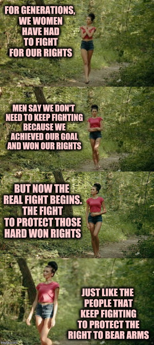 When we ignore the rights of one group, it becomes easier for our government to ignore all of our rights | FOR GENERATIONS, WE WOMEN HAVE HAD TO FIGHT FOR OUR RIGHTS; MEN SAY WE DON'T NEED TO KEEP FIGHTING BECAUSE WE ACHIEVED OUR GOAL AND WON OUR RIGHTS; BUT NOW THE REAL FIGHT BEGINS. THE FIGHT TO PROTECT THOSE HARD WON RIGHTS; JUST LIKE THE PEOPLE THAT KEEP FIGHTING TO PROTECT THE RIGHT TO BEAR ARMS | image tagged in womens march,women rights,american politics | made w/ Imgflip meme maker