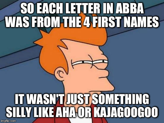 Futurama Fry Meme | SO EACH LETTER IN ABBA WAS FROM THE 4 FIRST NAMES; IT WASN'T JUST SOMETHING SILLY LIKE AHA OR KAJAGOOGOO | image tagged in memes,futurama fry | made w/ Imgflip meme maker