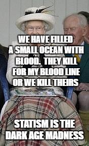 queen | WE HAVE FILLED A SMALL OCEAN WITH BLOOD.  THEY KILL FOR MY BLOOD LINE OR WE KILL THEIRS; STATISM IS THE DARK AGE MADNESS | image tagged in queen | made w/ Imgflip meme maker