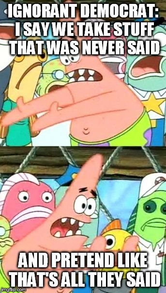 Put It Somewhere Else Patrick Meme | IGNORANT DEMOCRAT: I SAY WE TAKE STUFF THAT WAS NEVER SAID AND PRETEND LIKE THAT'S ALL THEY SAID | image tagged in memes,put it somewhere else patrick | made w/ Imgflip meme maker