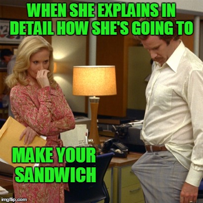 Slower.... say it slower. | WHEN SHE EXPLAINS IN DETAIL HOW SHE'S GOING TO; MAKE YOUR SANDWICH | image tagged in ron burgandy | made w/ Imgflip meme maker