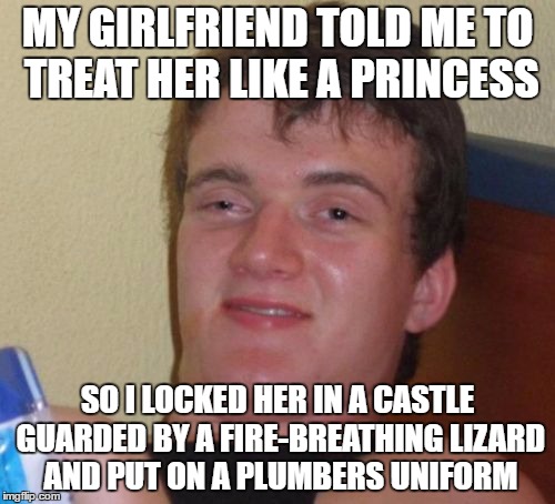 It's a me, Mario | MY GIRLFRIEND TOLD ME TO TREAT HER LIKE A PRINCESS; SO I LOCKED HER IN A CASTLE GUARDED BY A FIRE-BREATHING LIZARD AND PUT ON A PLUMBERS UNIFORM | image tagged in memes,10 guy,girlfriend,video games,funny memes | made w/ Imgflip meme maker