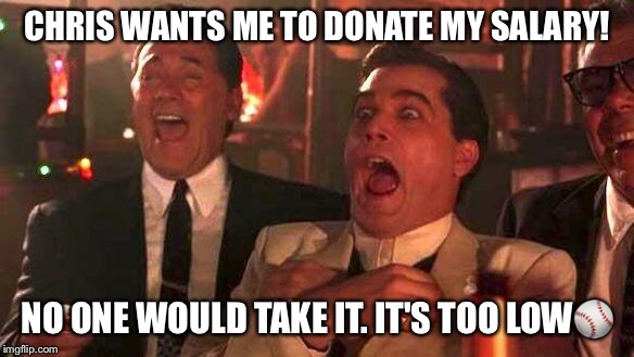 GOODFELLAS LAUGHING SCENE, HENRY HILL | CHRIS WANTS ME TO DONATE MY SALARY! NO ONE WOULD TAKE IT. IT'S TOO LOW⚾ | image tagged in goodfellas laughing scene henry hill | made w/ Imgflip meme maker