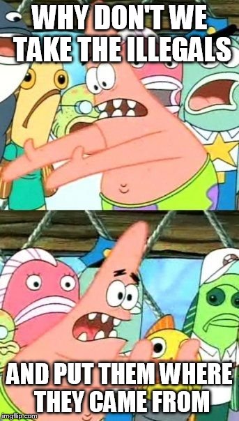 Put It Somewhere Else Patrick Meme | WHY DON'T WE TAKE THE ILLEGALS AND PUT THEM WHERE THEY CAME FROM | image tagged in memes,put it somewhere else patrick | made w/ Imgflip meme maker