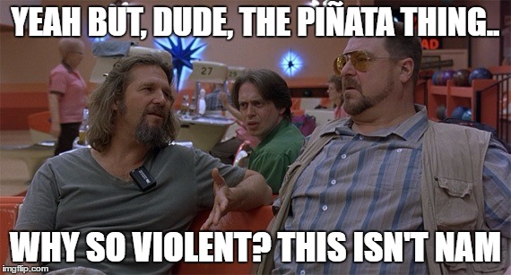 The Big Lebowski | YEAH BUT, DUDE, THE PIÑATA THING.. WHY SO VIOLENT? THIS ISN'T NAM | image tagged in the big lebowski | made w/ Imgflip meme maker