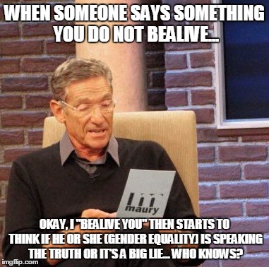 Maury Lie Detector Meme | WHEN SOMEONE SAYS SOMETHING YOU DO NOT BEALIVE... OKAY, I "BEALIVE YOU" THEN STARTS TO THINK IF HE OR SHE (GENDER EQUALITY) IS SPEAKING THE TRUTH OR IT'S A BIG LIE... WHO KNOWS? | image tagged in memes,maury lie detector | made w/ Imgflip meme maker