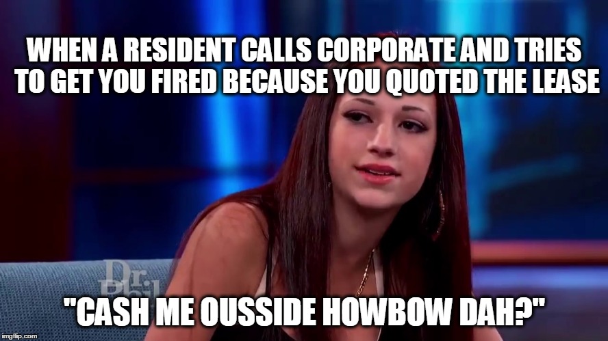 Catch me outside how bout dat | WHEN A RESIDENT CALLS CORPORATE AND TRIES TO GET YOU FIRED BECAUSE YOU QUOTED THE LEASE; "CASH ME OUSSIDE HOWBOW DAH?" | image tagged in catch me outside how bout dat | made w/ Imgflip meme maker