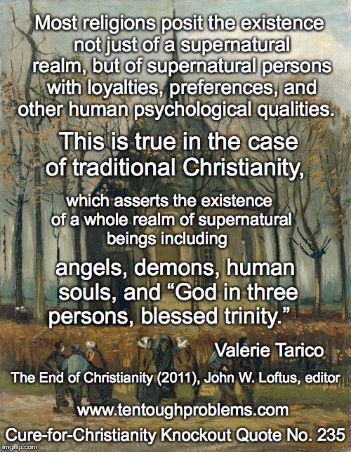 CCCQ No 235, Tarico, Most religions posit the existence not just of a supernatural realm | Most religions posit the existence not just of a supernatural realm, but of supernatural persons with loyalties, preferences, and other human psychological qualities. This is true in the case of traditional Christianity, which asserts the existence of a whole realm of supernatural beings including; angels, demons, human souls, and “God in three persons, blessed trinity.”; Valerie Tarico; The End of Christianity (2011), John W. Loftus, editor; www.tentoughproblems.com; Cure-for-Christianity Knockout Quote No. 235 | image tagged in memes,atheism,david madison,anti-religion,humanism | made w/ Imgflip meme maker
