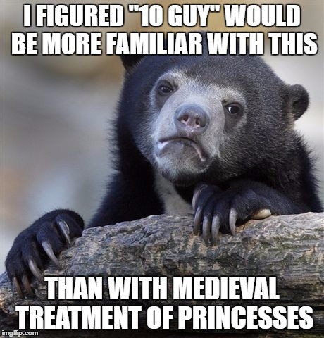 Confession Bear Meme | I FIGURED "10 GUY" WOULD BE MORE FAMILIAR WITH THIS THAN WITH MEDIEVAL TREATMENT OF PRINCESSES | image tagged in memes,confession bear | made w/ Imgflip meme maker