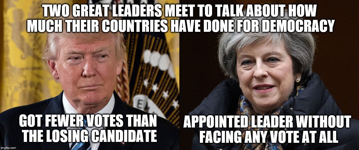 Just sayin' | TWO GREAT LEADERS MEET TO TALK ABOUT HOW MUCH THEIR COUNTRIES HAVE DONE FOR DEMOCRACY; GOT FEWER VOTES THAN THE LOSING CANDIDATE; APPOINTED LEADER WITHOUT FACING ANY VOTE AT ALL | image tagged in trump meets may,donald trump,theresa may | made w/ Imgflip meme maker
