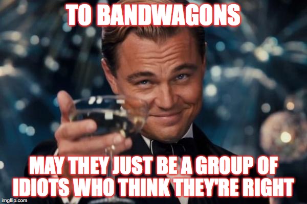 Leonardo Dicaprio Cheers Meme | TO BANDWAGONS; MAY THEY JUST BE A GROUP OF IDIOTS WHO THINK THEY'RE RIGHT | image tagged in memes,leonardo dicaprio cheers | made w/ Imgflip meme maker