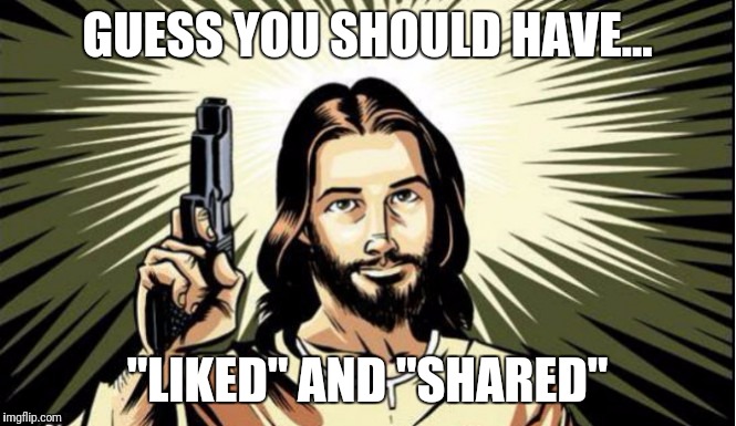 RepublicanJesus | GUESS YOU SHOULD HAVE... "LIKED" AND "SHARED" | image tagged in republicanjesus | made w/ Imgflip meme maker