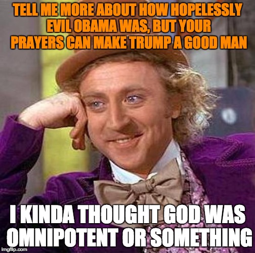 Creepy Condescending Wonka | TELL ME MORE ABOUT HOW HOPELESSLY EVIL OBAMA WAS, BUT YOUR PRAYERS CAN MAKE TRUMP A GOOD MAN; I KINDA THOUGHT GOD WAS OMNIPOTENT OR SOMETHING | image tagged in memes,creepy condescending wonka | made w/ Imgflip meme maker