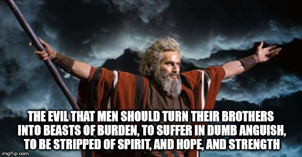 The Evil One | THE EVIL THAT MEN SHOULD TURN THEIR BROTHERS INTO BEASTS OF BURDEN, TO SUFFER IN DUMB ANGUISH, TO BE STRIPPED OF SPIRIT, AND HOPE, AND STRENGTH | image tagged in moses,evil | made w/ Imgflip meme maker