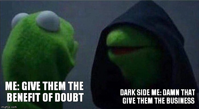 Evil Kermit | ME: GIVE THEM THE BENEFIT OF DOUBT; DARK SIDE ME: DAMN THAT GIVE THEM THE BUSINESS | image tagged in evil kermit | made w/ Imgflip meme maker