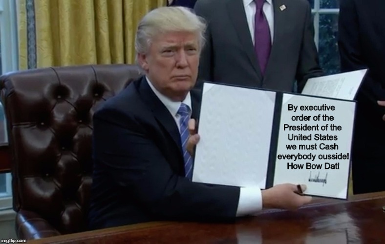 we must Cash everybody ousside! How Bow Dat! By executive order of the President of the United States | image tagged in trump | made w/ Imgflip meme maker