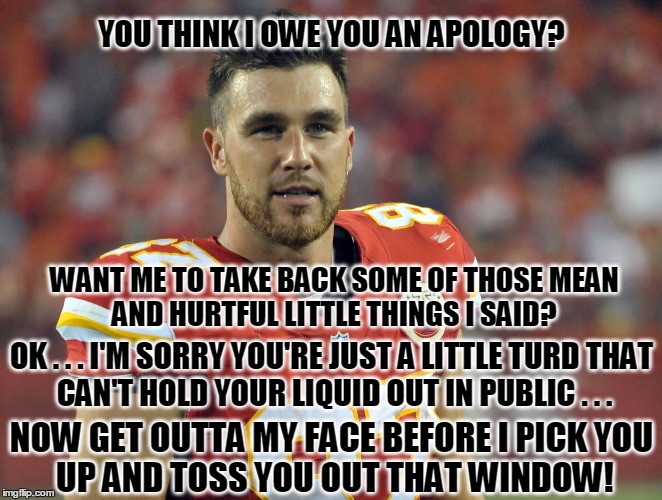 NFL CYOB POLICY IS INSULTING | YOU THINK I OWE YOU AN APOLOGY? WANT ME TO TAKE BACK SOME OF THOSE
MEAN AND HURTFUL LITTLE THINGS I SAID? OK . . . I'M SORRY YOU'RE JUST A LITTLE TURD
THAT CAN'T HOLD YOUR LIQUID OUT IN PUBLIC . . . NOW GET OUTTA MY FACE BEFORE I PICK
YOU UP AND TOSS YOU OUT THAT WINDOW! | image tagged in travis kelce,wrong call,not holding | made w/ Imgflip meme maker
