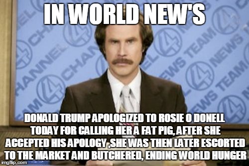 Ron Burgundy | IN WORLD NEW'S; DONALD TRUMP APOLOGIZED TO ROSIE O DONELL TODAY FOR CALLING HER A FAT PIG, AFTER SHE ACCEPTED HIS APOLOGY ,SHE WAS THEN LATER ESCORTED TO THE MARKET AND BUTCHERED, ENDING WORLD HUNGER | image tagged in memes,ron burgundy | made w/ Imgflip meme maker