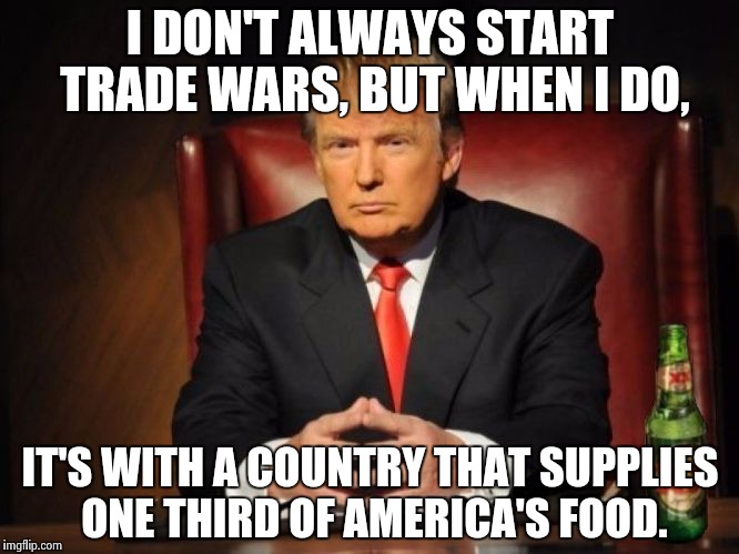 Trade War  | I DON'T ALWAYS START TRADE WARS, BUT WHEN I DO, IT'S WITH A COUNTRY THAT SUPPLIES ONE THIRD OF AMERICA'S FOOD. | image tagged in the most interesting man in the world donald trump,trumpanzee | made w/ Imgflip meme maker