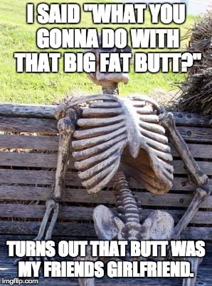 Waiting Skeleton | I SAID "WHAT YOU GONNA DO WITH THAT BIG FAT BUTT?"; TURNS OUT THAT BUTT WAS MY FRIENDS GIRLFRIEND. | image tagged in memes,waiting skeleton | made w/ Imgflip meme maker