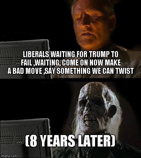 I'll Just Wait Here | LIBERALS WAITING FOR TRUMP TO FAIL ,WAITING, COME ON NOW MAKE A BAD MOVE ,SAY SOMETHING WE CAN TWIST; (8 YEARS LATER) | image tagged in memes,ill just wait here | made w/ Imgflip meme maker