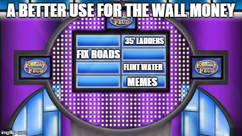 Survey says.... | A BETTER USE FOR THE WALL MONEY; 35' LADDERS; FIX ROADS; FLINT WATER; MEMES | image tagged in survey says | made w/ Imgflip meme maker