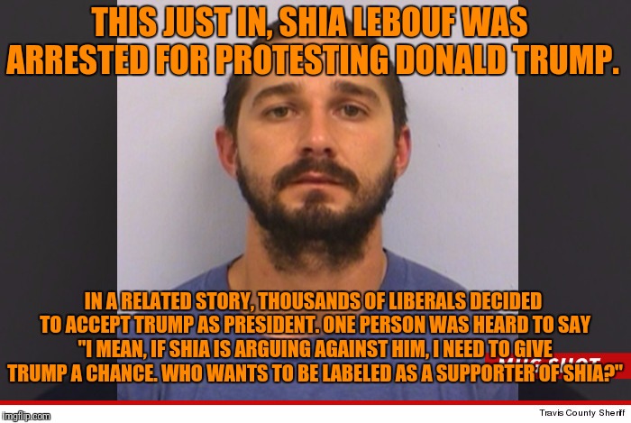 The Star of the Movie "Holes" Is No Role Model For Anyone | THIS JUST IN, SHIA LEBOUF WAS ARRESTED FOR PROTESTING DONALD TRUMP. IN A RELATED STORY, THOUSANDS OF LIBERALS DECIDED TO ACCEPT TRUMP AS PRESIDENT. ONE PERSON WAS HEARD TO SAY "I MEAN, IF SHIA IS ARGUING AGAINST HIM, I NEED TO GIVE TRUMP A CHANCE. WHO WANTS TO BE LABELED AS A SUPPORTER OF SHIA?" | image tagged in shia labeouf,protest,arrested | made w/ Imgflip meme maker