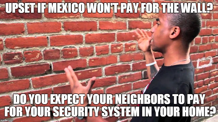 Talking to wall | UPSET IF MEXICO WON'T PAY FOR THE WALL? DO YOU EXPECT YOUR NEIGHBORS TO PAY FOR YOUR SECURITY SYSTEM IN YOUR HOME? | image tagged in talking to wall | made w/ Imgflip meme maker