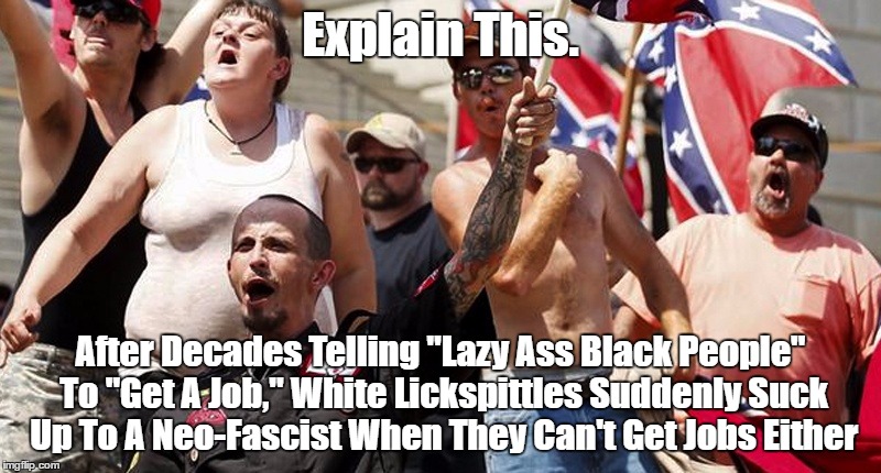 Explain This. After Decades Telling "Lazy Ass Black People" To "Get A Job," White Lickspittles Suddenly Suck Up To A Neo-Fascist | Explain This. After Decades Telling "Lazy Ass Black People" To "Get A Job," White Lickspittles Suddenly Suck Up To A Neo-Fascist When They C | image tagged in white supremacy,racism,lazy whire people,explain this | made w/ Imgflip meme maker