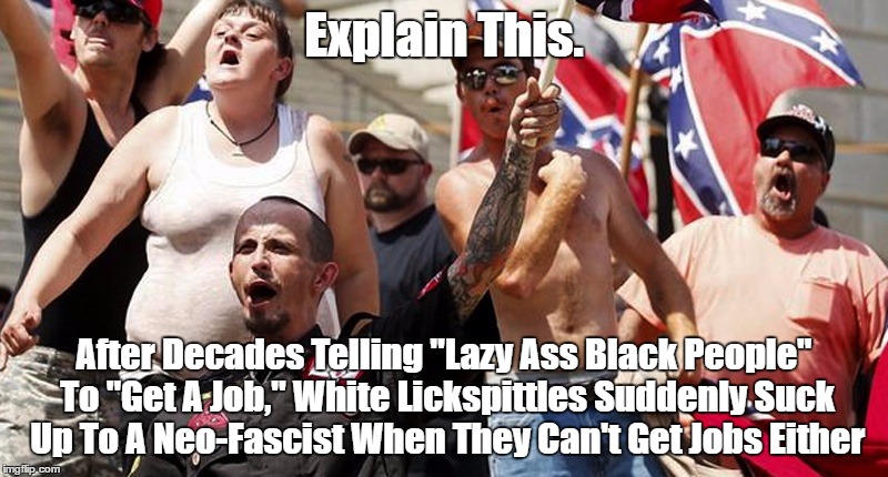 Explain This. After Decades Telling "Lazy Ass Black People" To "Get A Job," White Lickspittles Suddenly Suck Up To A Neo-Fascist | Explain This. After Decades Telling "Lazy Ass Black People" To "Get A Job," White Lickspittles Suddenly Suck Up To A Neo-Fascist When They Can't Get Jobs Either | image tagged in white supremacy,racism,lazy whire people,explain this | made w/ Imgflip meme maker