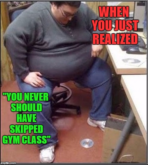 When you just realized  | WHEN YOU JUST REALIZED; "YOU NEVER SHOULD HAVE SKIPPED GYM CLASS'' | image tagged in fat boy    gym class | made w/ Imgflip meme maker
