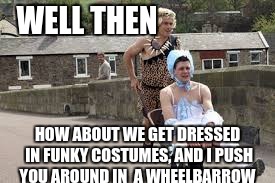 wheelbarrow race | WELL THEN HOW ABOUT WE GET DRESSED IN FUNKY COSTUMES, AND I PUSH YOU AROUND IN  A WHEELBARROW | image tagged in wheelbarrow race | made w/ Imgflip meme maker