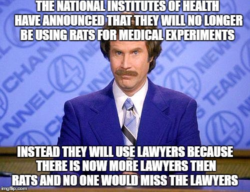 anchorman news update | THE NATIONAL INSTITUTES OF HEALTH HAVE ANNOUNCED THAT THEY WILL NO LONGER BE USING RATS FOR MEDICAL EXPERIMENTS; INSTEAD THEY WILL USE LAWYERS BECAUSE THERE IS NOW MORE LAWYERS THEN RATS AND NO ONE WOULD MISS THE LAWYERS | image tagged in anchorman news update | made w/ Imgflip meme maker
