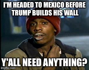 Y'all Got Any More Of That Meme | I'M HEADED TO MEXICO BEFORE TRUMP BUILDS HIS WALL; Y'ALL NEED ANYTHING? | image tagged in memes,yall got any more of | made w/ Imgflip meme maker